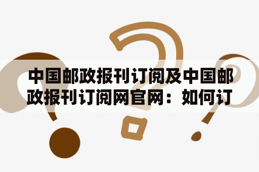 中国邮政报刊订阅及中国邮政报刊订阅网官网：如何订阅邮政报刊？可以通过哪些渠道获取更多订阅信息？