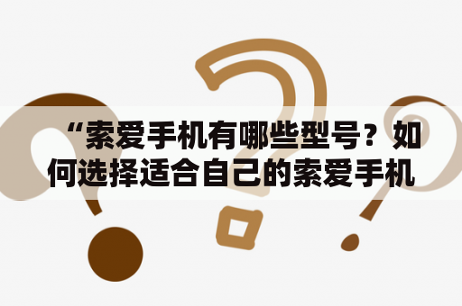 “索爱手机有哪些型号？如何选择适合自己的索爱手机？”索爱手机是一款著名的手机品牌，曾经风靡全球，备受消费者的青睐。不过，随着智能手机的崛起，索爱手机逐渐退出市场。但是，即便是现在，索爱手机依然是一些用户心目中的经典品牌。那么，索爱手机到底有哪些型号？如何选择适合自己的索爱手机呢？下面，我们就来一起看看。