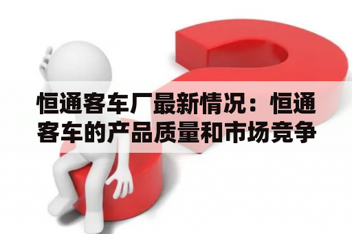 恒通客车厂最新情况：恒通客车的产品质量和市场竞争力如何？