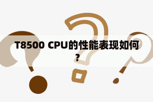 T8500 CPU的性能表现如何？