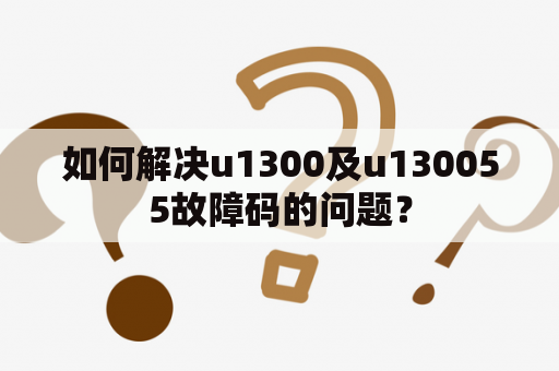 如何解决u1300及u130055故障码的问题？