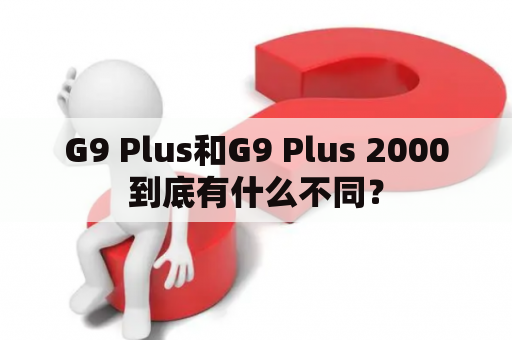 G9 Plus和G9 Plus 2000到底有什么不同？