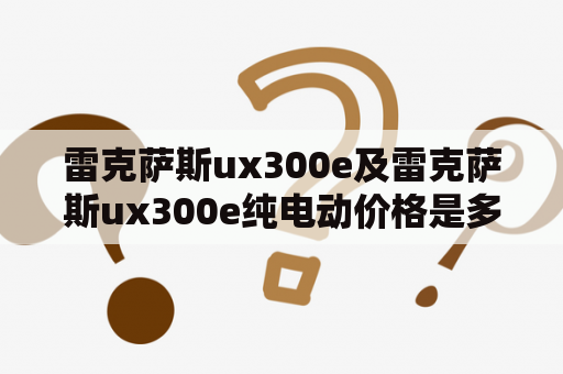 雷克萨斯ux300e及雷克萨斯ux300e纯电动价格是多少？