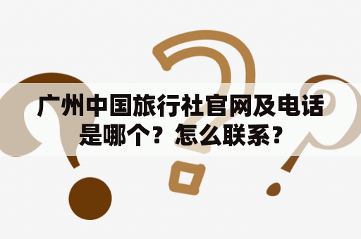 广州中国旅行社官网及电话是哪个？怎么联系？