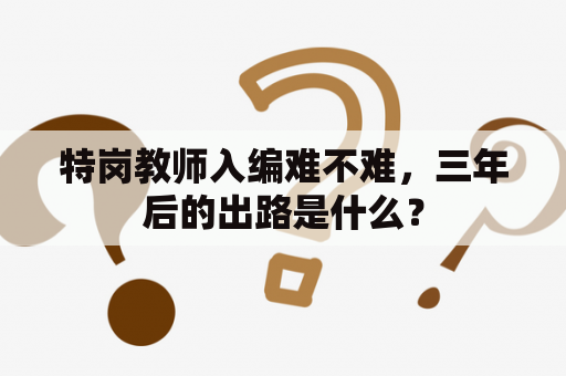 特岗教师入编难不难，三年后的出路是什么？