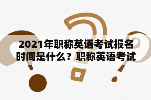 2021年职称英语考试报名时间是什么？职称英语考试报名时间2021年有哪些注意事项？