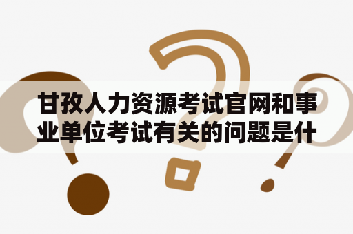 甘孜人力资源考试官网和事业单位考试有关的问题是什么？