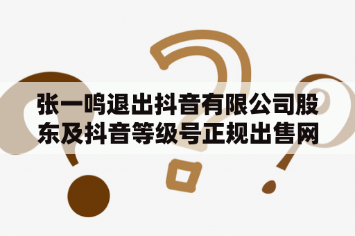 张一鸣退出抖音有限公司股东及抖音等级号正规出售网站是真的吗？