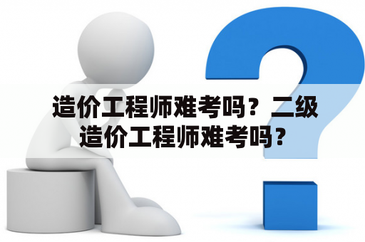  造价工程师难考吗？二级造价工程师难考吗？