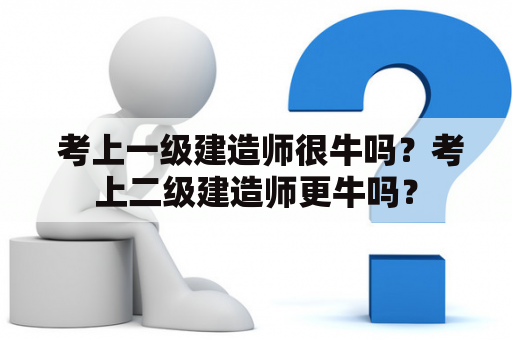  考上一级建造师很牛吗？考上二级建造师更牛吗？