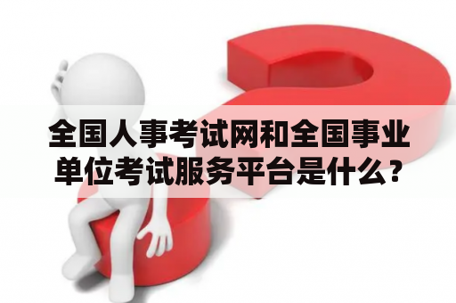 全国人事考试网和全国事业单位考试服务平台是什么？如何使用？