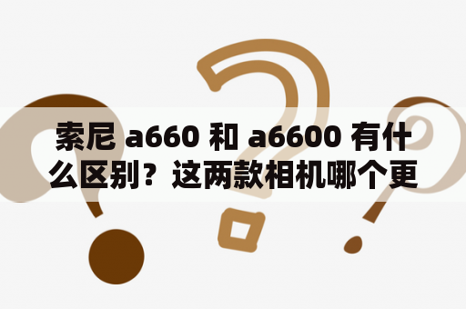 索尼 a660 和 a6600 有什么区别？这两款相机哪个更值得购买？