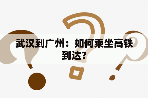 武汉到广州：如何乘坐高铁到达？