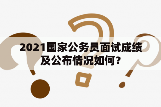 2021国家公务员面试成绩及公布情况如何？