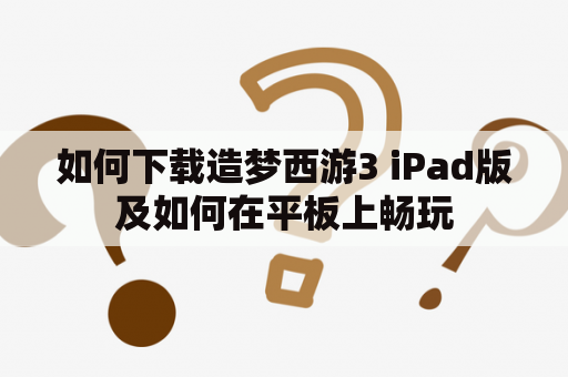 如何下载造梦西游3 iPad版及如何在平板上畅玩