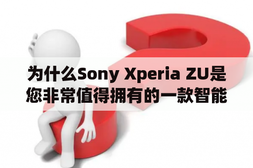 为什么Sony Xperia ZU是您非常值得拥有的一款智能手机？