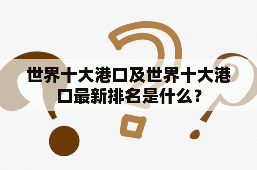 世界十大港口及世界十大港口最新排名是什么？