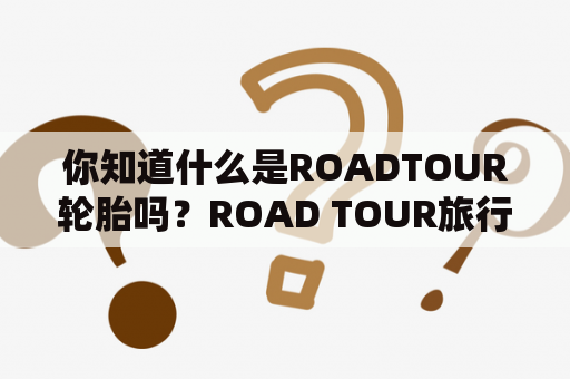 你知道什么是ROADTOUR轮胎吗？ROAD TOUR旅行路线的选择有哪些？