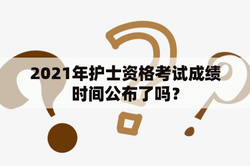 2021年护士资格考试成绩时间公布了吗？