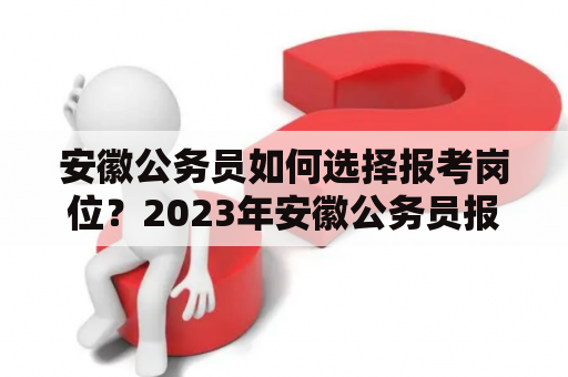 安徽公务员如何选择报考岗位？2023年安徽公务员报考岗位有哪些需要注意的地方？