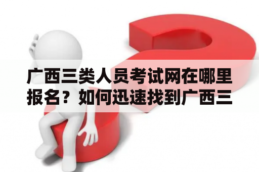 广西三类人员考试网在哪里报名？如何迅速找到广西三类人员考试网？