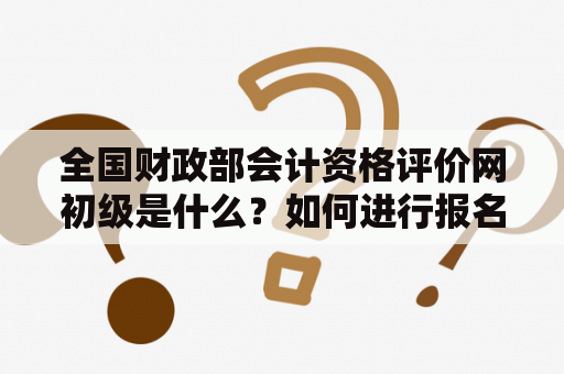 全国财政部会计资格评价网初级是什么？如何进行报名及考试？