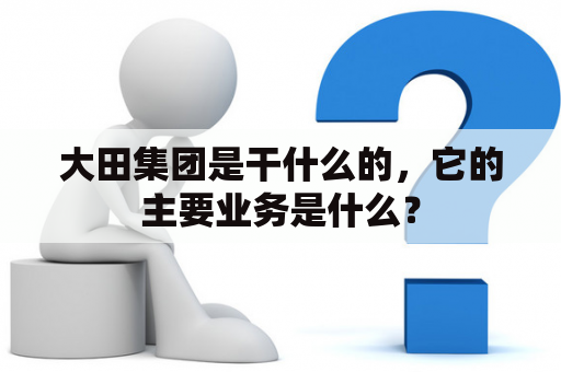 大田集团是干什么的，它的主要业务是什么？