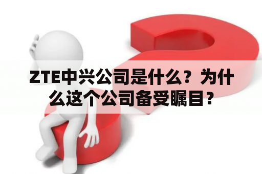 ZTE中兴公司是什么？为什么这个公司备受瞩目？