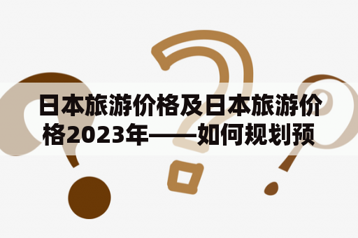 日本旅游价格及日本旅游价格2023年——如何规划预算？