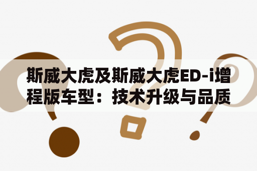 斯威大虎及斯威大虎ED-i增程版车型：技术升级与品质提升