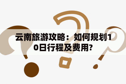 云南旅游攻略：如何规划10日行程及费用?