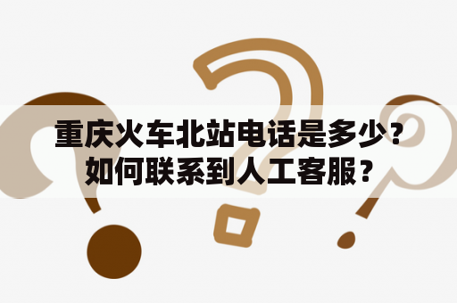 重庆火车北站电话是多少？如何联系到人工客服？