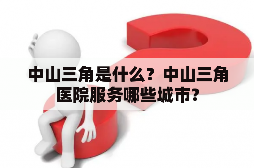 中山三角是什么？中山三角医院服务哪些城市？