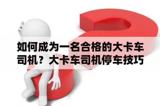 如何成为一名合格的大卡车司机？大卡车司机停车技巧有哪些？