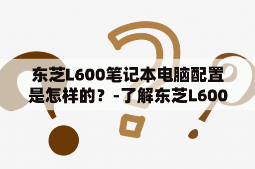 东芝L600笔记本电脑配置是怎样的？-了解东芝L600笔记本电脑的配置和性能表现