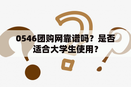 0546团购网靠谱吗？是否适合大学生使用？