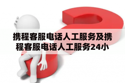 携程客服电话人工服务及携程客服电话人工服务24小时，如何获取？