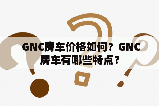  GNC房车价格如何？GNC房车有哪些特点？