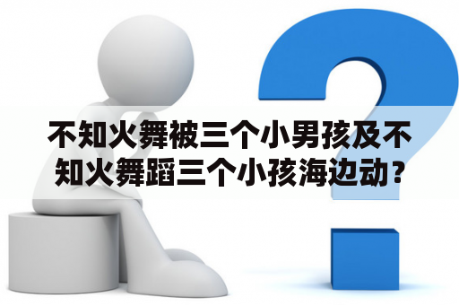 不知火舞被三个小男孩及不知火舞蹈三个小孩海边动？