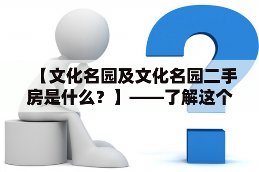 【文化名园及文化名园二手房是什么？】——了解这个文化名园后，是否也想在这里寻找一个二手房呢？