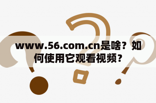 www.56.com.cn是啥？如何使用它观看视频？