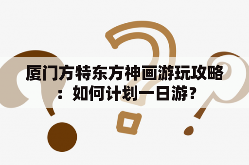 厦门方特东方神画游玩攻略：如何计划一日游？