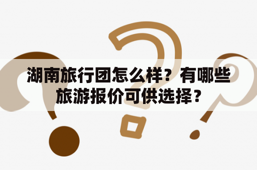 湖南旅行团怎么样？有哪些旅游报价可供选择？