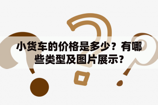 小货车的价格是多少？有哪些类型及图片展示？