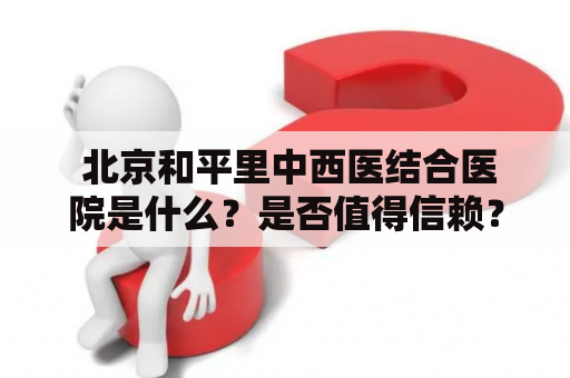  北京和平里中西医结合医院是什么？是否值得信赖？