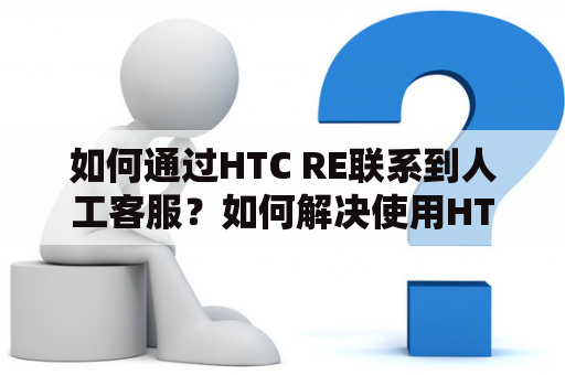 如何通过HTC RE联系到人工客服？如何解决使用HTC RE遇到的问题？