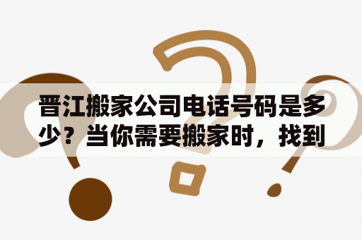 晋江搬家公司电话号码是多少？当你需要搬家时，找到一个可靠的搬家公司是非常重要的。在晋江，有许多搬家公司可以选择，但如何找到一个信誉良好、服务完善的搬家公司？本文将为你介绍晋江一些知名的搬家公司，并提供他们的电话号码，方便你联系选定的公司。