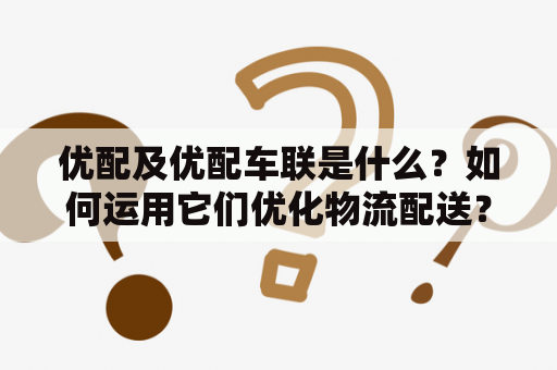 优配及优配车联是什么？如何运用它们优化物流配送？