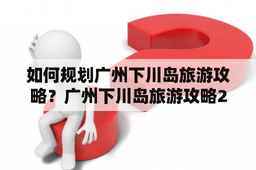 如何规划广州下川岛旅游攻略？广州下川岛旅游攻略2日游有哪些推荐景点？