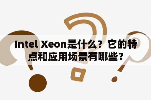 Intel Xeon是什么？它的特点和应用场景有哪些？